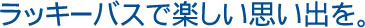 ラッキーバスで、楽しい思い出を。